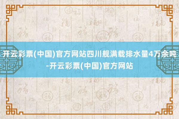 开云彩票(中国)官方网站四川舰满载排水量4万余吨-开云彩票(中国)官方网站