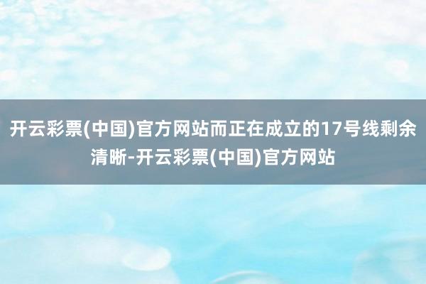 开云彩票(中国)官方网站而正在成立的17号线剩余清晰-开云彩票(中国)官方网站