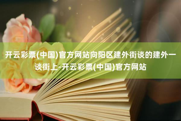 开云彩票(中国)官方网站向阳区建外街谈的建外一谈街上-开云彩票(中国)官方网站