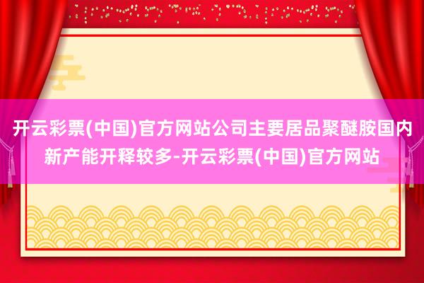 开云彩票(中国)官方网站公司主要居品聚醚胺国内新产能开释较多-开云彩票(中国)官方网站