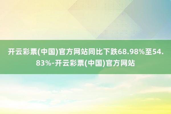 开云彩票(中国)官方网站同比下跌68.98%至54.83%-开云彩票(中国)官方网站