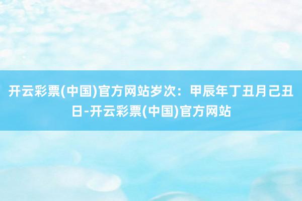 开云彩票(中国)官方网站岁次：甲辰年丁丑月己丑日-开云彩票(中国)官方网站