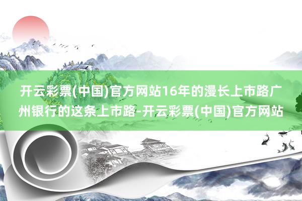 开云彩票(中国)官方网站　　16年的漫长上市路　　广州银行的这条上市路-开云彩票(中国)官方网站