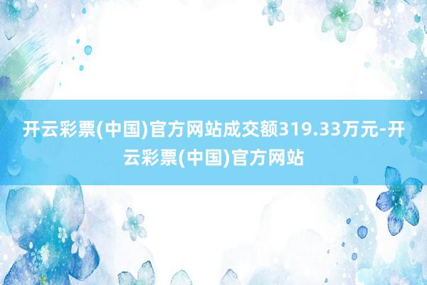 开云彩票(中国)官方网站成交额319.33万元-开云彩票(中国)官方网站