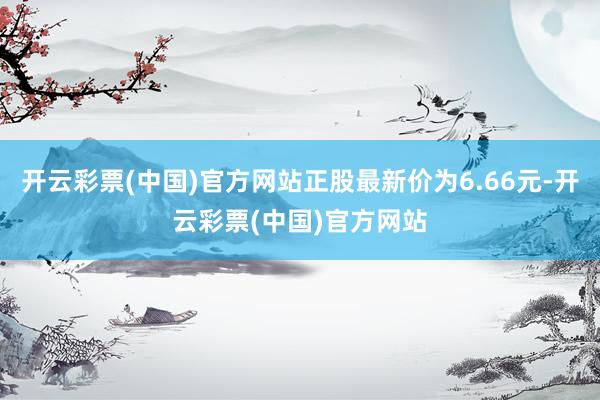 开云彩票(中国)官方网站正股最新价为6.66元-开云彩票(中国)官方网站