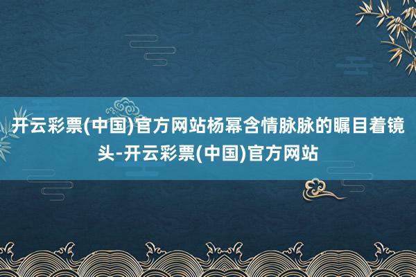 开云彩票(中国)官方网站杨幂含情脉脉的瞩目着镜头-开云彩票(中国)官方网站