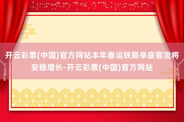 开云彩票(中国)官方网站本年春运铁路举座客流将安稳增长-开云彩票(中国)官方网站