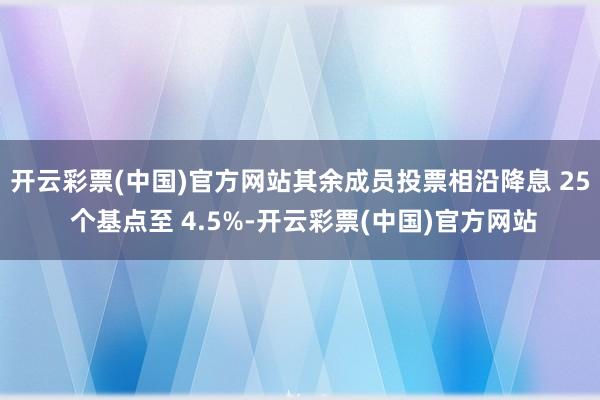 开云彩票(中国)官方网站其余成员投票相沿降息 25 个基点至 4.5%-开云彩票(中国)官方网站