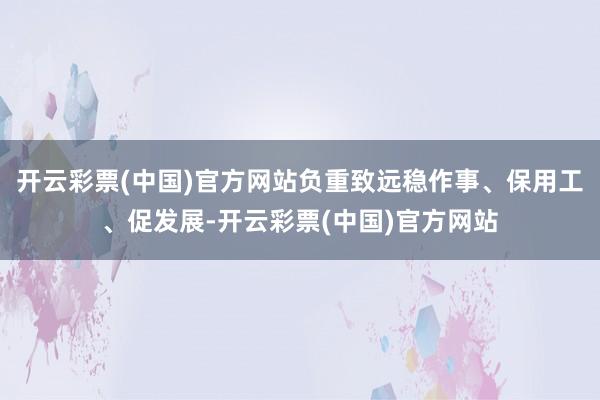 开云彩票(中国)官方网站负重致远稳作事、保用工、促发展-开云彩票(中国)官方网站