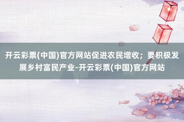 开云彩票(中国)官方网站促进农民增收；要积极发展乡村富民产业-开云彩票(中国)官方网站