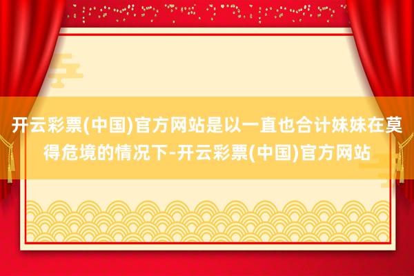 开云彩票(中国)官方网站是以一直也合计妹妹在莫得危境的情况下-开云彩票(中国)官方网站