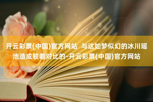 开云彩票(中国)官方网站  与这如梦似幻的冰川瑶池造成较着对比的-开云彩票(中国)官方网站