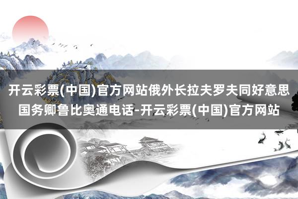 开云彩票(中国)官方网站俄外长拉夫罗夫同好意思国务卿鲁比奥通电话-开云彩票(中国)官方网站