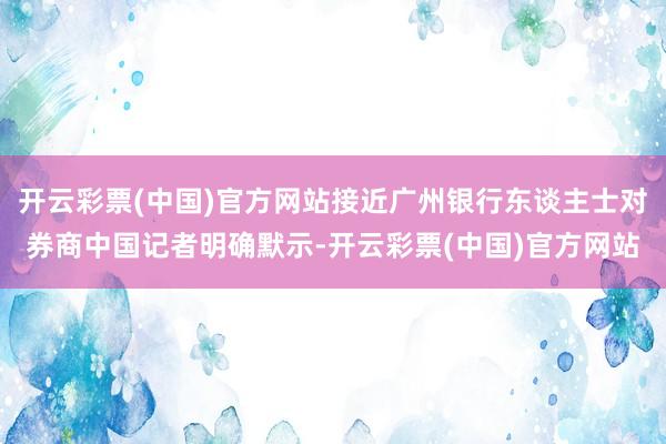 开云彩票(中国)官方网站接近广州银行东谈主士对券商中国记者明确默示-开云彩票(中国)官方网站