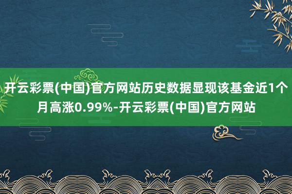 开云彩票(中国)官方网站历史数据显现该基金近1个月高涨0.99%-开云彩票(中国)官方网站