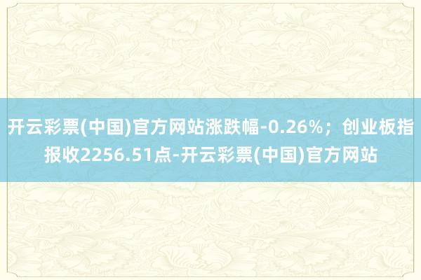 开云彩票(中国)官方网站涨跌幅-0.26%；创业板指报收2256.51点-开云彩票(中国)官方网站