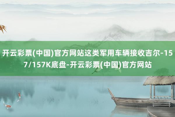 开云彩票(中国)官方网站这类军用车辆接收吉尔-157/157K底盘-开云彩票(中国)官方网站