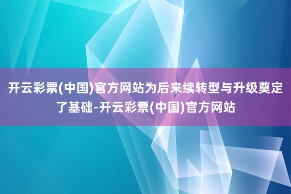 开云彩票(中国)官方网站为后来续转型与升级奠定了基础-开云彩票(中国)官方网站