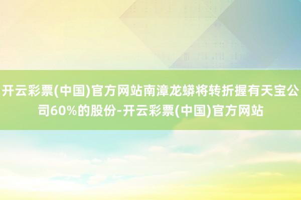 开云彩票(中国)官方网站南漳龙蟒将转折握有天宝公司60%的股份-开云彩票(中国)官方网站