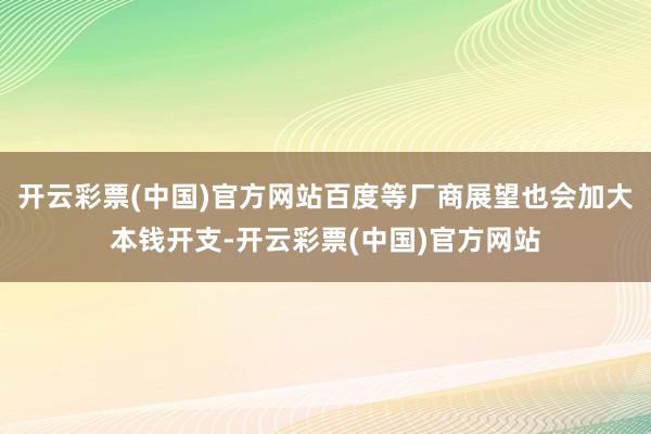 开云彩票(中国)官方网站百度等厂商展望也会加大本钱开支-开云彩票(中国)官方网站