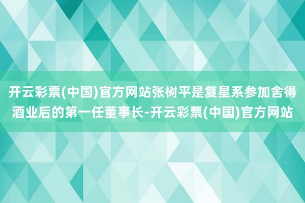 开云彩票(中国)官方网站张树平是复星系参加舍得酒业后的第一任董事长-开云彩票(中国)官方网站